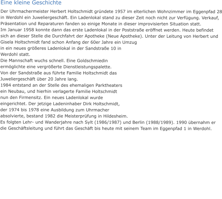 Eine kleine Geschichte Der Uhrmachermeister Herbert Holtschmidt gründete 1957 im elterlichen Wohnzimmer im Eggenpfad 28 in Werdohl ein Juweliergeschäft. Ein Ladenlokal stand zu dieser Zeit noch nicht zur Verfügung. Verkauf, Präsentation und Reparaturen fanden so einige Monate in dieser improvisierten Situation statt. Im Januar 1958 konnte dann das erste Ladenlokal in der Poststraße eröffnet werden. Heute befindet sich an dieser Stelle die Durchfahrt der Apotheke (Neue Apotheke). Unter der Leitung von Herbert und Gisela Holtschmidt fand schon Anfang der 60er Jahre ein Umzug in ein neues größeres Ladenlokal in der Sandstraße 10 in Werdohl statt.  Die Mannschaft wuchs schnell. Eine Goldschmiedin ermöglichte eine vergrößerte Dienstleistungspalette. Von der Sandstraße aus führte Familie Holtschmidt das Juweliergeschäft über 20 Jahre lang.  1984 entstand an der Stelle des ehemaligen Parktheaters ein Neubau, und hierhin verlagerte Familie Holtschmidt nun den Firmensitz. Ein neues Ladenlokal wurde eingerichtet. Der jetzige Ladeninhaber Dirk Holtschmidt, der 1974 bis 1978 eine Ausbildung zum Uhrmacher absolvierte, bestand 1982 die Meisterprüfung in Hildesheim. Es folgten Lehr- und Wanderjahre nach Sylt (1986/1987) und Berlin (1988/1989). 1990 übernahm er die Geschäftsleitung und führt das Geschäft bis heute mit seinem Team im Eggenpfad 1 in Werdohl.
